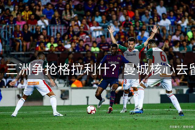 三洲争抢格拉利什？曼城核心去留陷僵局 新帅评估或成关键
