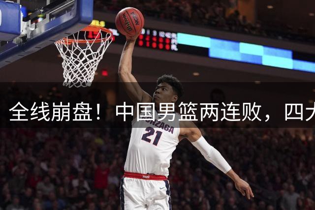 全线崩盘！中国男篮两连败，四大顽疾彻底暴露，世预赛危在旦夕