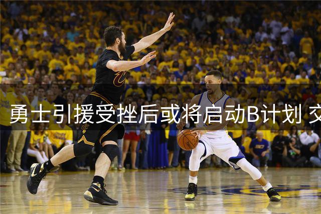 勇士引援受挫后或将启动B计划 交易市场瞄准阵容补强