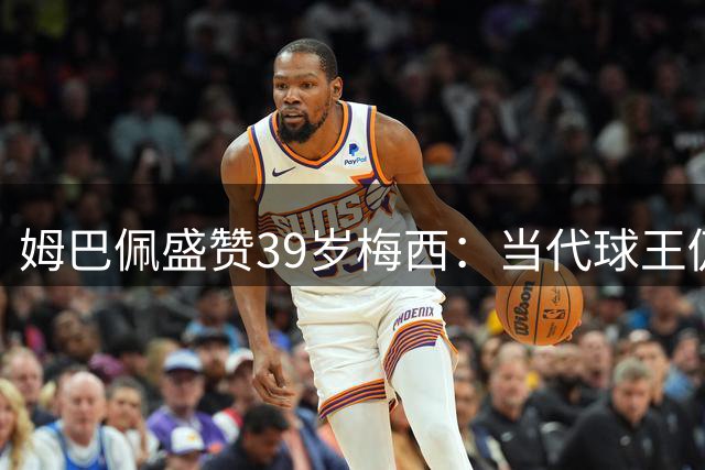 姆巴佩盛赞39岁梅西：当代球王仍在书写足坛神话