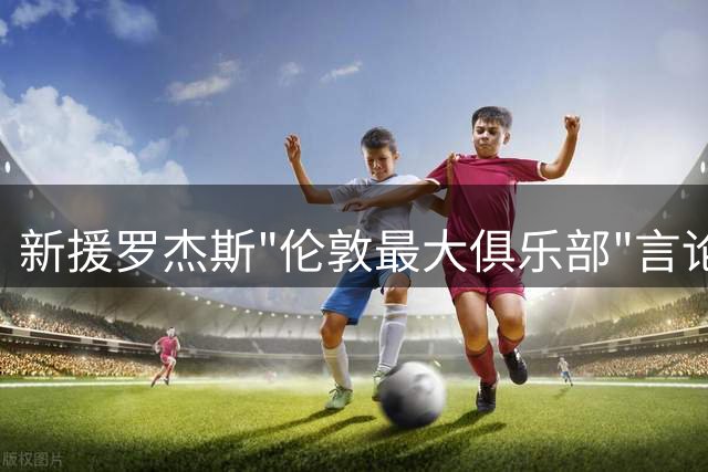 新援罗杰斯"伦敦最大俱乐部"言论引爆北伦敦德比火药桶