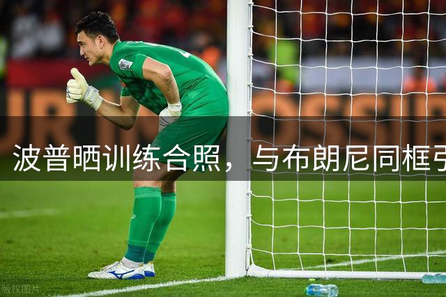 波普晒训练合照，与布朗尼同框引关注