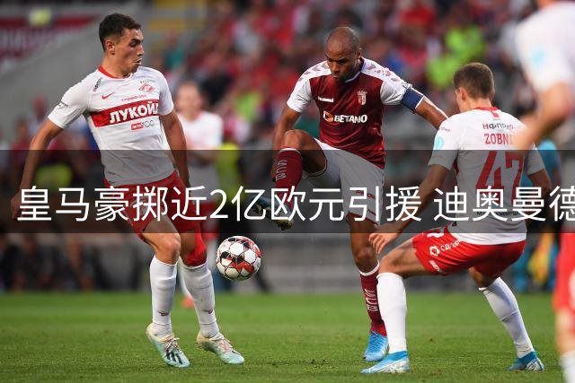 皇马豪掷近2亿欧元引援 迪奥曼德创队史纪录