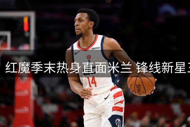 红魔季末热身直面米兰 锋线新星三场三球引关注
