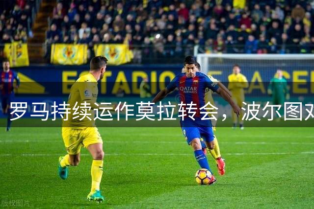 罗马持续运作莫拉转会，波尔图对强制买断条款持保留态度
