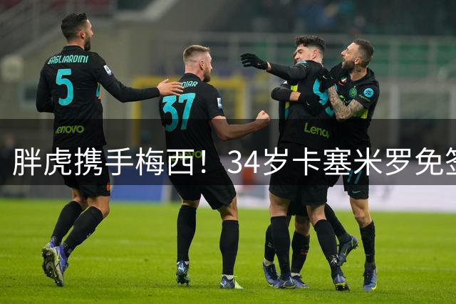 胖虎携手梅西！34岁卡塞米罗免签迈阿密，身披5号战袍开启新征程