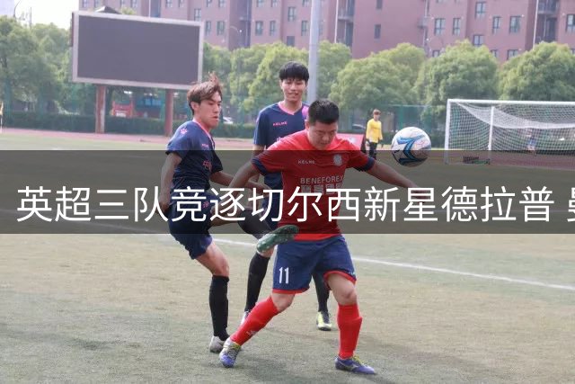 英超三队竞逐切尔西新星德拉普 曼城锁定摩洛哥中场妖人