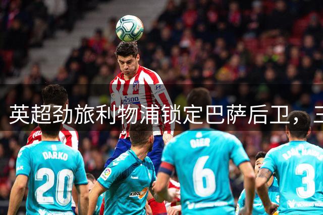 英超劲旅利物浦锁定巴萨后卫，三方交易或将重塑后防格局