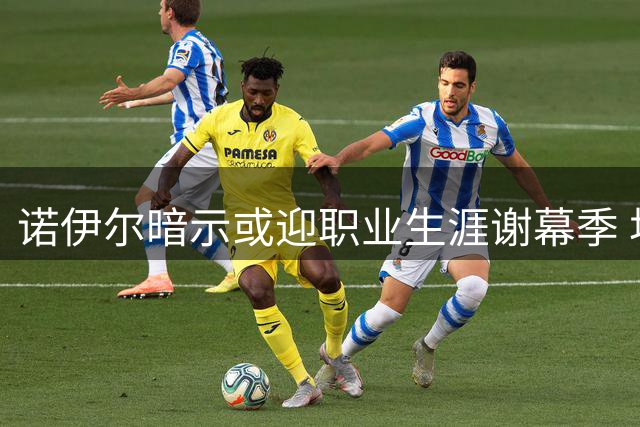 诺伊尔暗示或迎职业生涯谢幕季 坦言享受当下