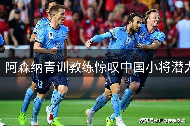 阿森纳青训教练惊叹中国小将潜力：这两名U17新星够格登陆欧洲