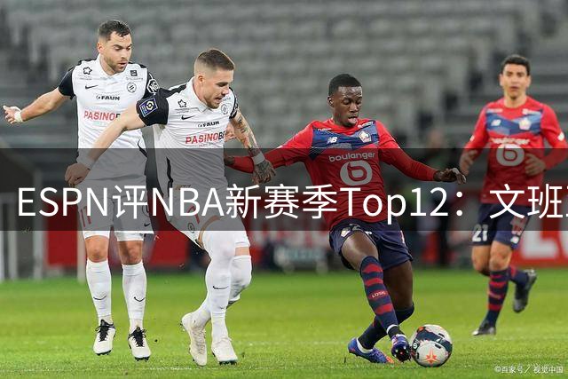 ESPN评NBA新赛季Top12：文班亚马、库里领衔，詹杜落选